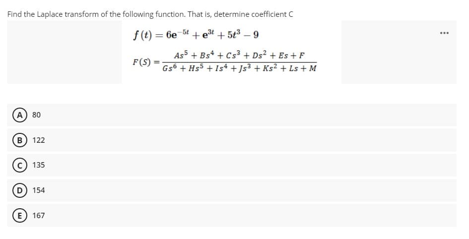 Find the Laplace transform of the following function. That is, determine coefficient C
f (t) = 6e
5t + e3t + 5t³ – 9
...
%3D
As5 + Bs* + Cs³ + Ds² + Es + F
F(S)
Gs6 + Hs5 + Is4 + Js³ + Ks² + Ls + M
A) 80
B) 122
135
D 154
E 167
