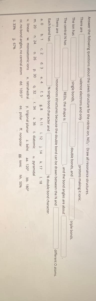 Answer the following questions about the Lewis structure for the nitrite ion, NO₂¹. Draw all resonance structures.
There are
valence electrons and only
protons making it ionic..
The ion has
single bonds,
The central N has
There are
Each bond has
b. 1
a. 0
m. 20
c. 2
n. 24
d. 3
o. 26
v. linear w. monoatomic ions
cc. no bond angles, no central atom dd. 109.5°
ii. 33% jj. 67%
e. 4 f. 5
REDS, the shape is
and the bond angles are about
resonances structures because the double bond can be drawn between the N and
% single bond character and
g. 8
p. 30
q. 32
x. tetrahedral
double bonds, and
h. 11
s. 36 t. diatomic
y. trigonal planar z. bent
ee. polar
ff. nonpolar
r. 34
i. 12 j. 14
% double bond character.
I. 18
k. 17
u. pyramidal
aa. 120⁰
gg. ionic
bb. 180°
hh. 50%
triple bonds.
different O atoms.