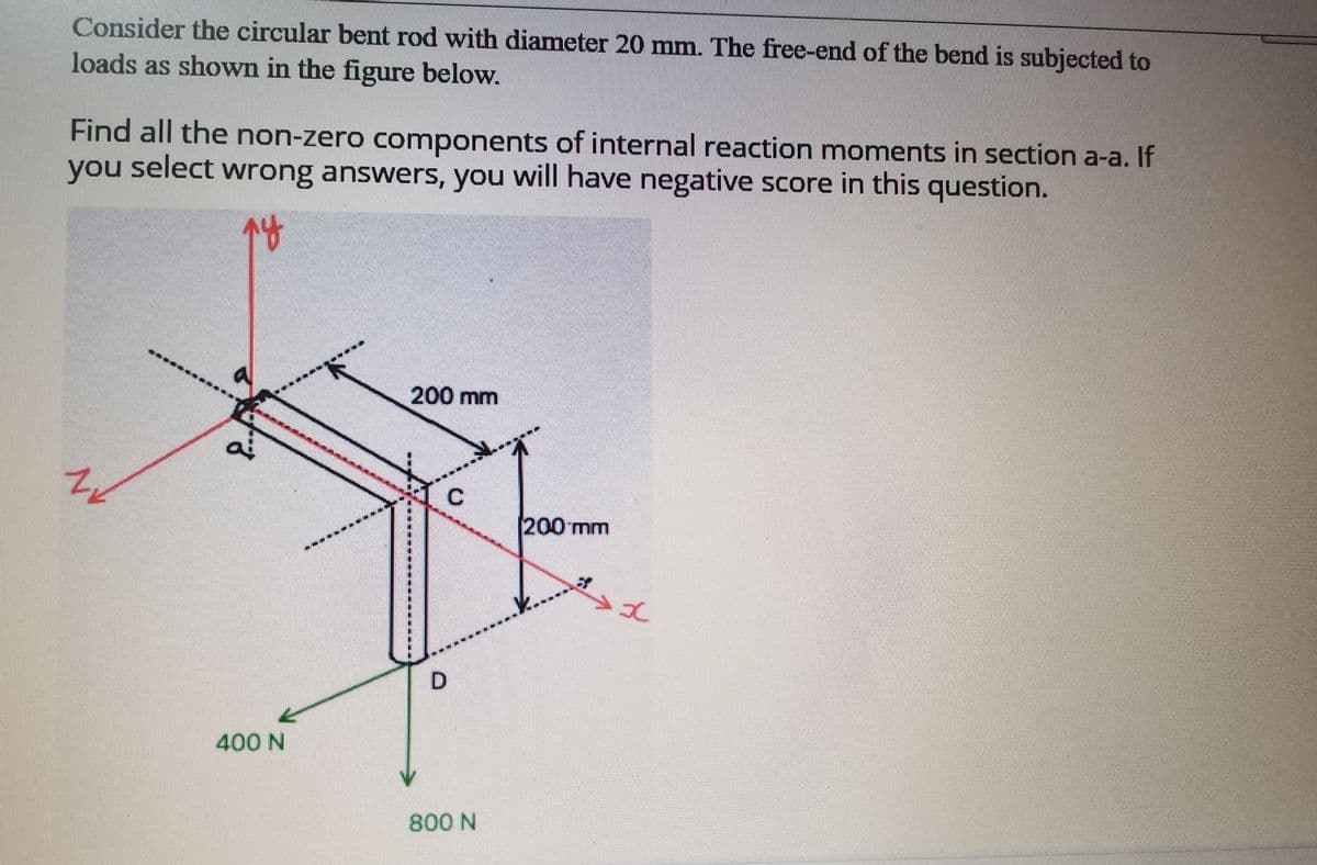 Consider the circular bent rod with diameter 20 mnm. The free-end of the bend is subjected to
loads as shown in the figure below.
Find all the non-zero components of internal reaction moments in section a-a. If
you select wrong answers, you will have negative score in this question.
200 mm
[200mm
400 N
800 N
