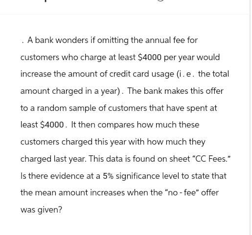 A bank wonders if omitting the annual fee for
customers who charge at least $4000 per year would
increase the amount of credit card usage (i. e. the total
amount charged in a year). The bank makes this offer
to a random sample of customers that have spent at
least $4000. It then compares how much these
customers charged this year with how much they
charged last year. This data is found on sheet "CC Fees."
Is there evidence at a 5% significance level to state that
the mean amount increases when the "no-fee" offer
was given?
