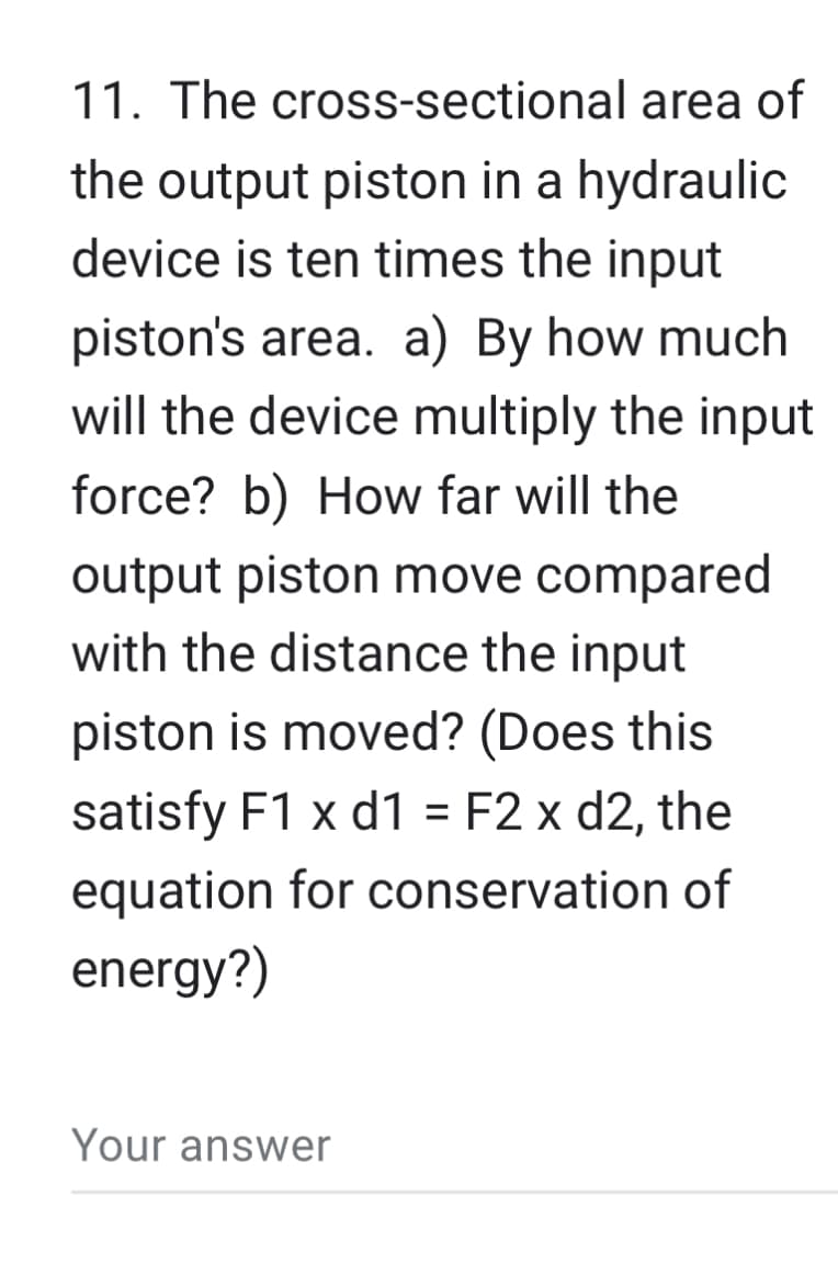 11. The cross-sectional area of
the output piston in a hydraulic
device is ten times the input
piston's area. a) By how much
will the device multiply the input
force? b) How far will the
output piston move compared
with the distance the input
piston is moved? (Does this
satisfy F1 x d1 = F2 x d2, the
equation for conservation of
energy?)
Your answer