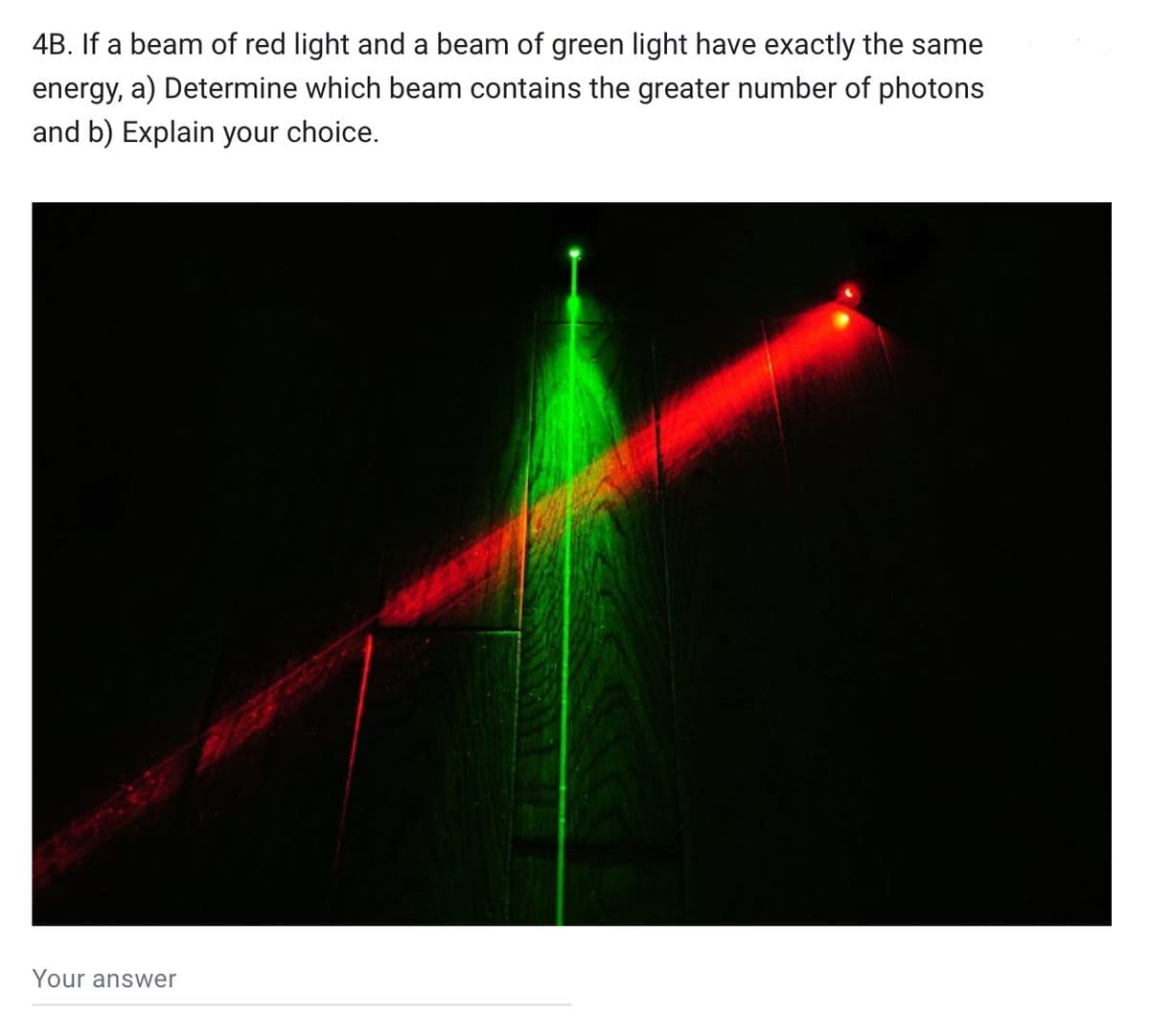 4B. If a beam of red light and a beam of green light have exactly the same
energy, a) Determine which beam contains the greater number of photons
and b) Explain your choice.
Your answer