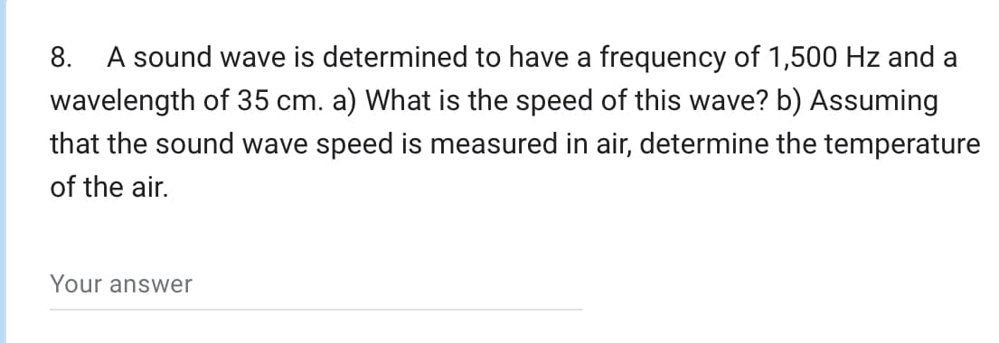 8.
A sound wave is determined to have a frequency of 1,500 Hz and a
wavelength of 35 cm. a) What is the speed of this wave? b) Assuming
that the sound wave speed is measured in air, determine the temperature
of the air.
Your answer