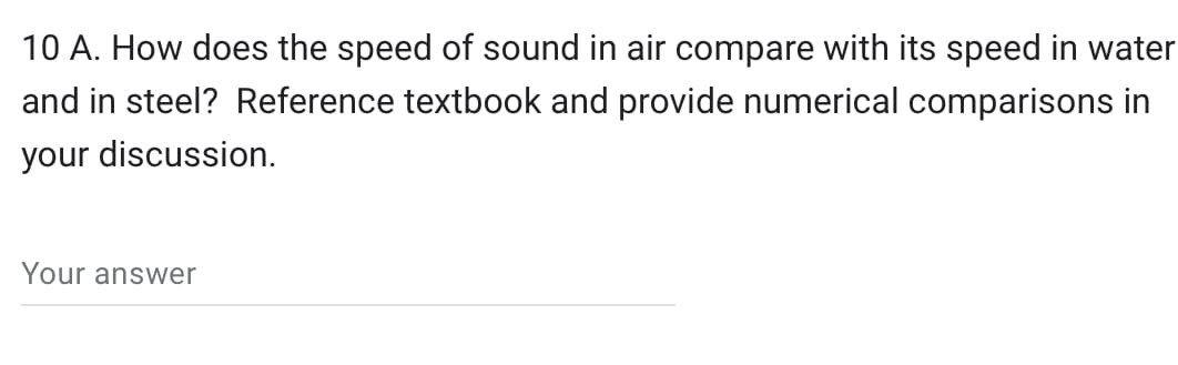 10 A. How does the speed of sound in air compare with its speed in water
and in steel? Reference textbook and provide numerical comparisons in
your discussion.
Your answer