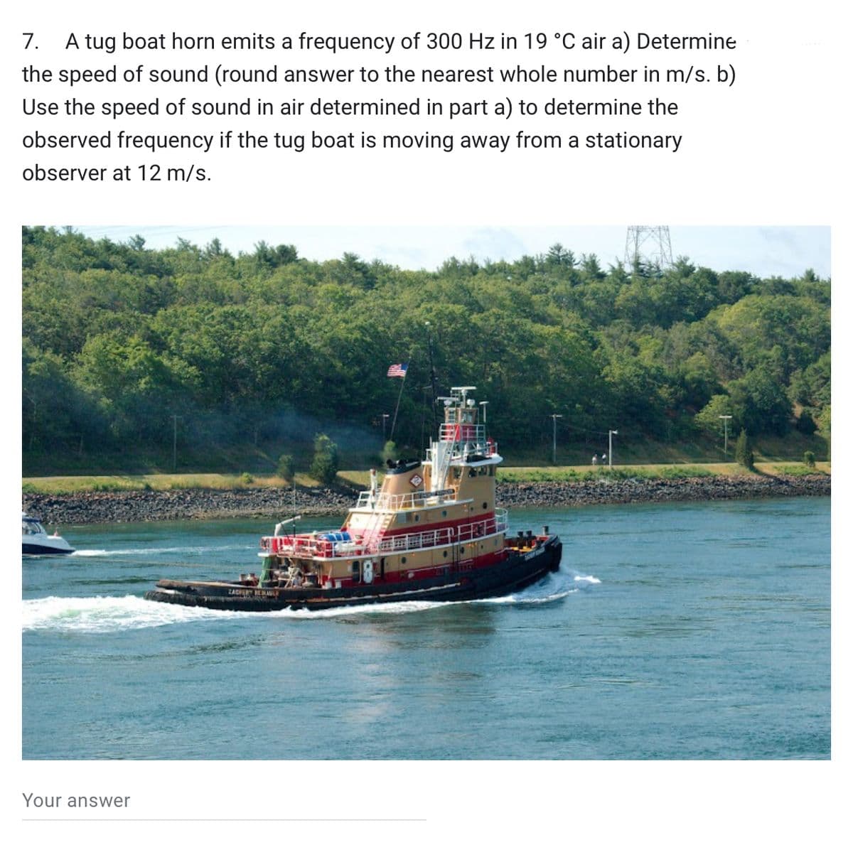 7. A tug boat horn emits a frequency of 300 Hz in 19 °C air a) Determine
the speed of sound (round answer to the nearest whole number in m/s. b)
Use the speed of sound in air determined in part a) to determine the
observed frequency if the tug boat is moving away from a stationary
observer at 12 m/s.
Your answer
ZACHERY BEAULA
