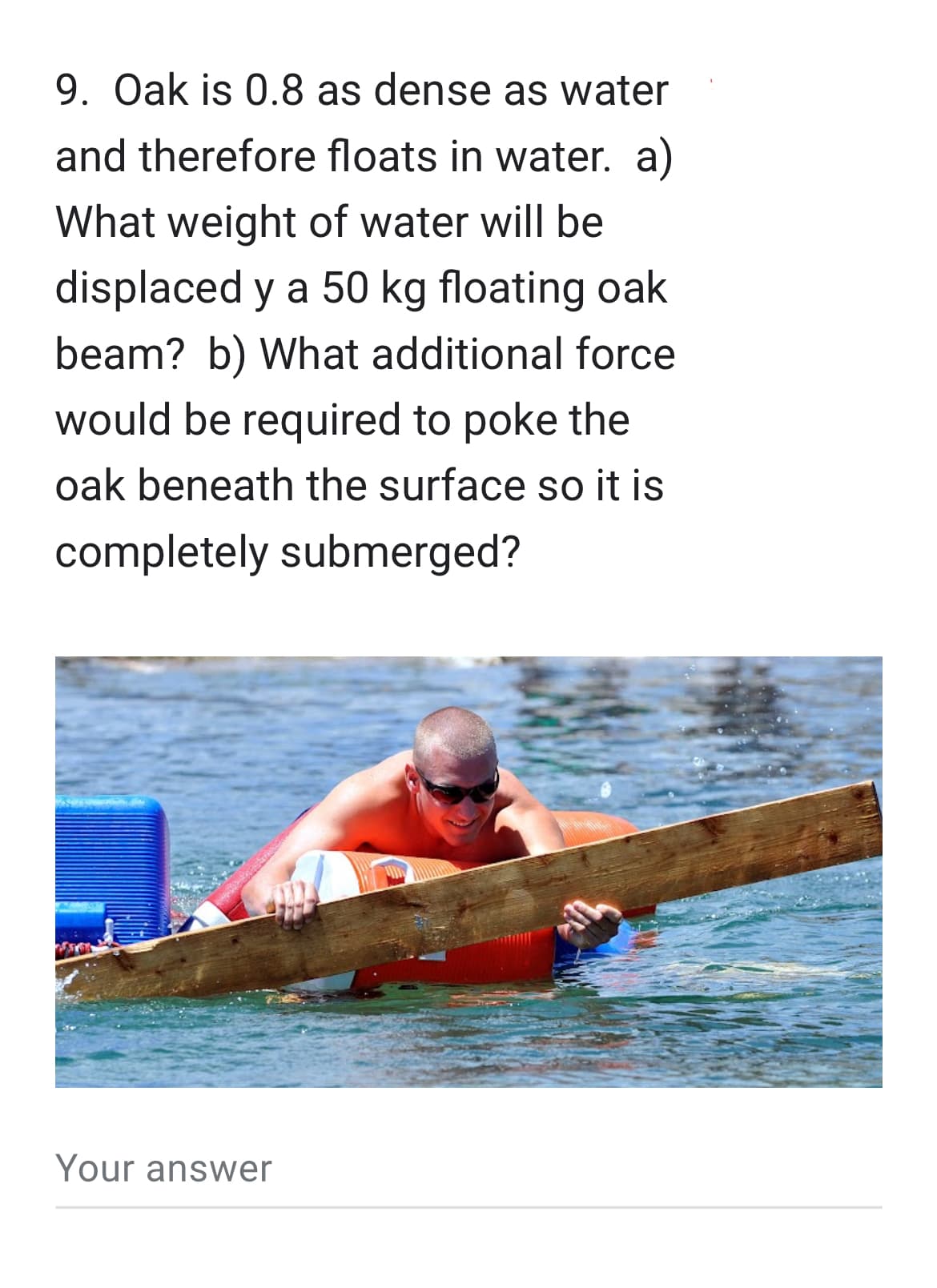9. Oak is 0.8 as dense as water
and therefore floats in water. a)
What weight of water will be
displaced y a 50 kg floating oak
beam? b) What additional force
would be required to poke the
oak beneath the surface so it is
completely submerged?
Your answer