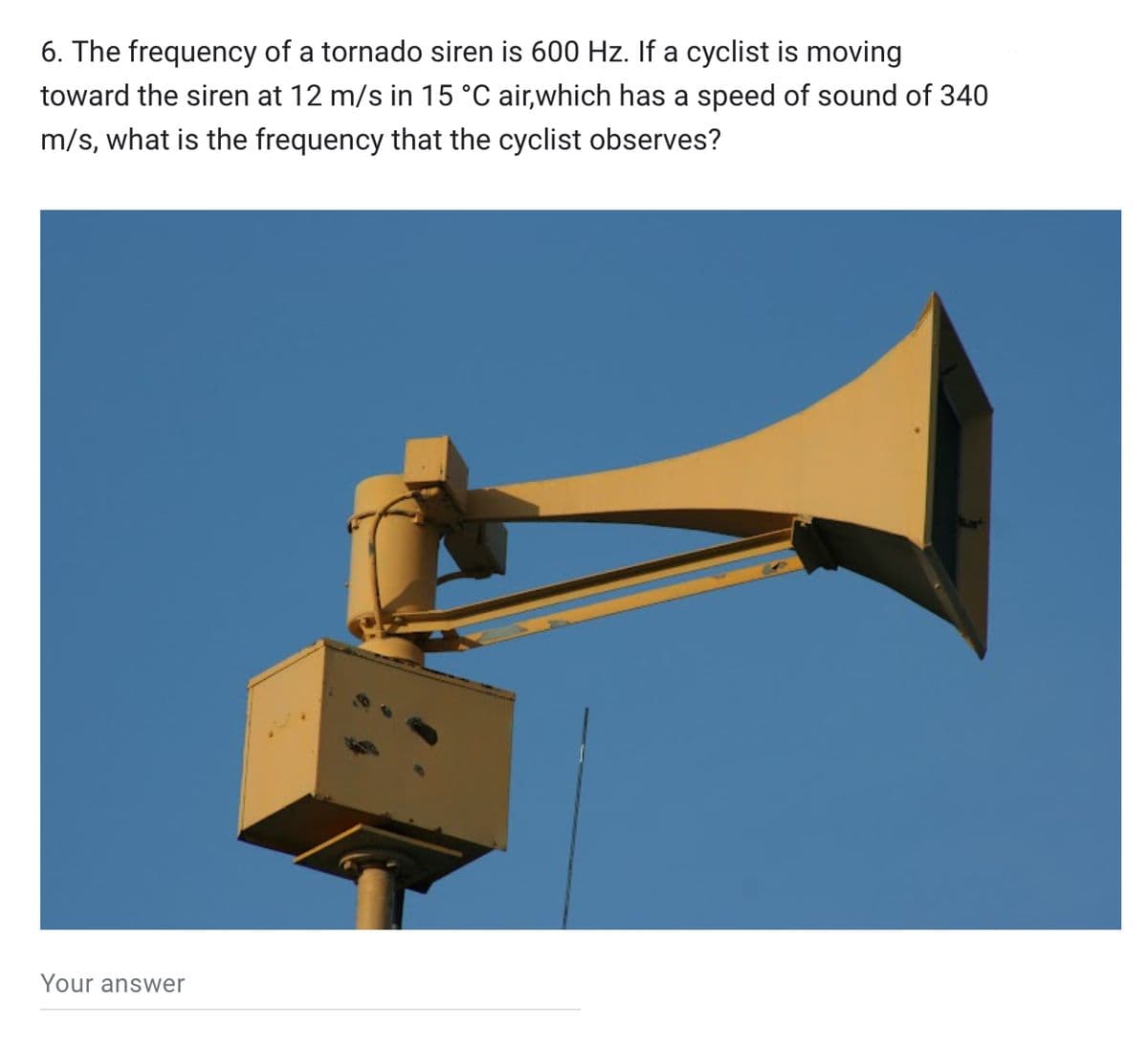 6. The frequency of a tornado siren is 600 Hz. If a cyclist is moving
toward the siren at 12 m/s in 15 °C air,which has a speed of sound of 340
m/s, what is the frequency that the cyclist observes?
Your answer