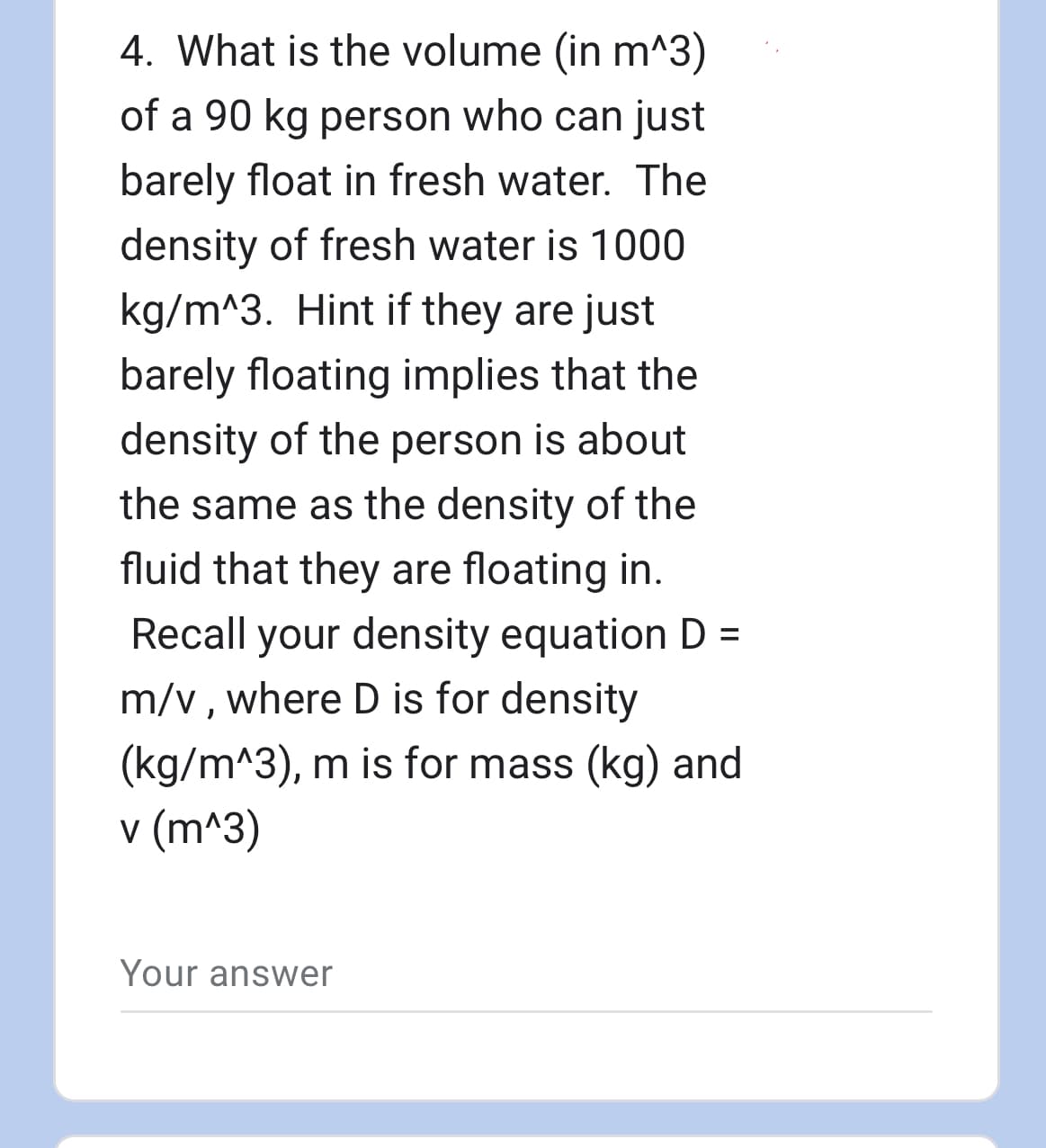4. What is the volume (in m^3)
of a 90 kg person who can just
barely float in fresh water. The
density of fresh water is 1000
kg/m^3. Hint if they are just
barely floating implies that the
density of the person is about
the same as the density of the
fluid that they are floating in.
Recall your density equation D =
m/v, where D is for density
(kg/m^3), m is for mass (kg) and
v (m^3)
Your answer