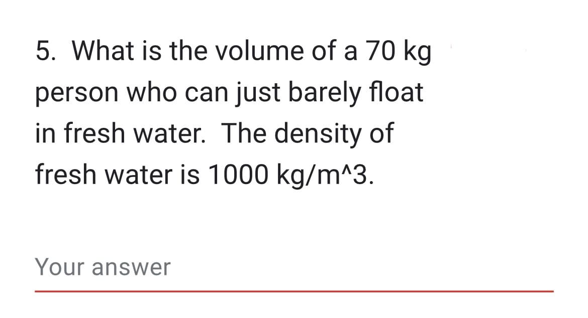 5. What is the volume of a 70 kg
person who can just barely float
in fresh water. The density of
fresh water is 1000 kg/m^3.
Your answer