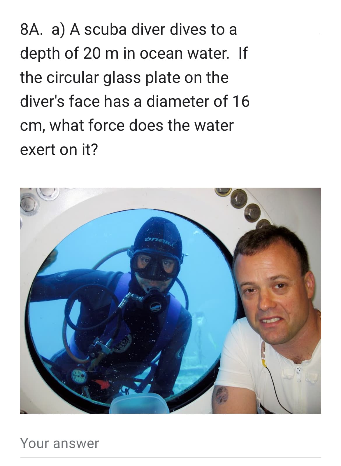 8A. a) A scuba diver dives to a
depth of 20 m in ocean water. If
the circular glass plate on the
diver's face has a diameter of 16
cm, what force does the water
exert on it?
Your answer