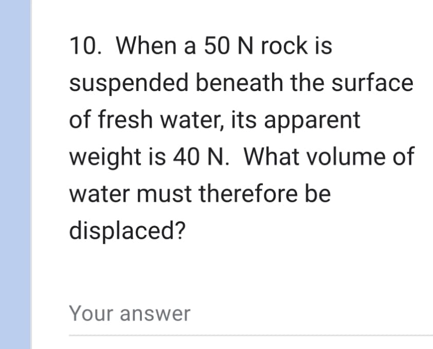 10. When a 50 N rock is
suspended beneath the surface
of fresh water, its apparent
weight is 40 N. What volume of
water must therefore be
displaced?
Your answer