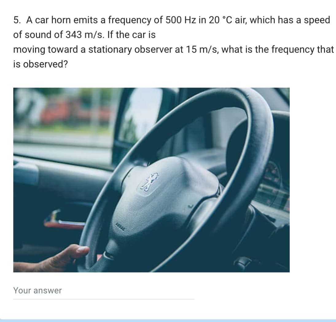 5. A car horn emits a frequency of 500 Hz in 20 °C air, which has a speed
of sound of 343 m/s. If the car is
moving toward a stationary observer at 15 m/s, what is the frequency that
is observed?
Your answer