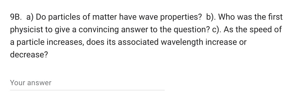 9B. a) Do particles of matter have wave properties? b). Who was the first
physicist to give a convincing answer to the question? c). As the speed of
a particle increases, does its associated wavelength increase or
decrease?
Your answer
