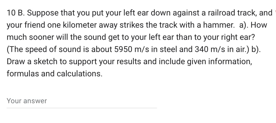 10 B. Suppose that you put your left ear down against a railroad track, and
your friend one kilometer away strikes the track with a hammer. a). How
much sooner will the sound get to your left ear than to your right ear?
(The speed of sound is about 5950 m/s in steel and 340 m/s in air.) b).
Draw a sketch to support your results and include given information,
formulas and calculations.
Your answer