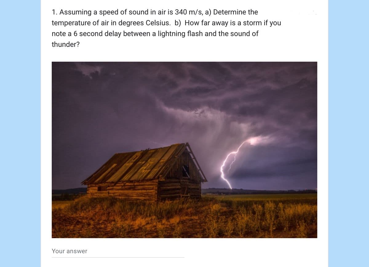 1. Assuming a speed of sound in air is 340 m/s, a) Determine the
temperature of air in degrees Celsius. b) How far away is a storm if you
note a 6 second delay between a lightning flash and the sound of
thunder?
Your answer