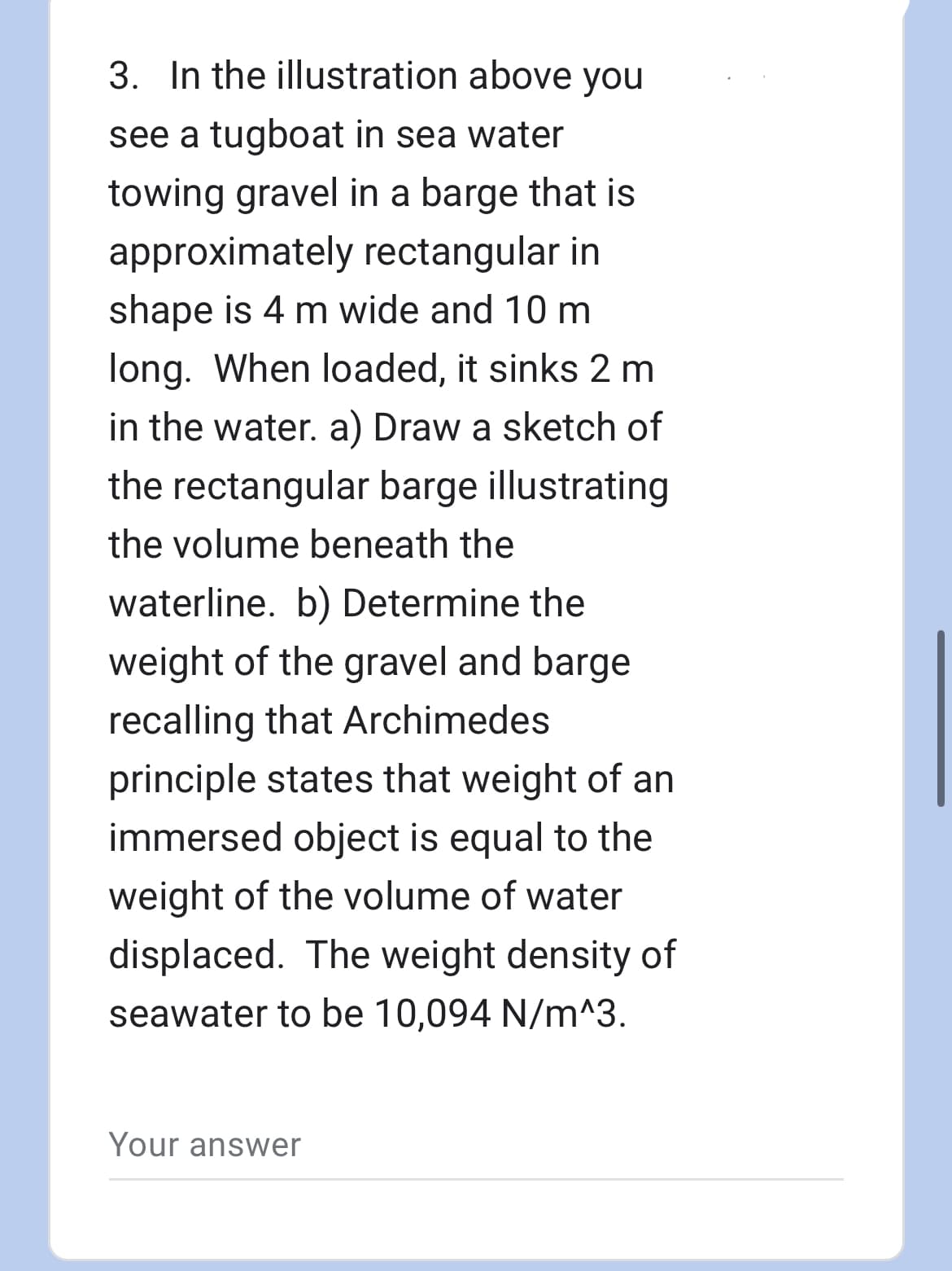 3. In the illustration above you
see a tugboat in sea water
towing gravel in a barge that is
approximately rectangular in
shape is 4 m wide and 10 m
long. When loaded, it sinks 2 m
in the water. a) Draw a sketch of
the rectangular barge illustrating
the volume beneath the
waterline. b) Determine the
weight of the gravel and barge
recalling that Archimedes
principle states that weight of an
immersed object is equal to the
weight of the volume of water
displaced. The weight density of
seawater to be 10,094 N/m^3.
Your answer