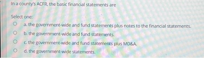 In a county's ACFR, the basic financial statements are
Select one:
O
O
O
O
a. the government-wide and fund statements plus notes to the financial statements.
b. the government-wide and fund statements.
c. the government-wide and fund statements plus MD&A.
d. the government-wide statements.