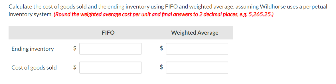 Calculate the cost of goods sold and the ending inventory using FIFO and weighted average, assuming Wildhorse uses a perpetual
inventory system. (Round the weighted average cost per unit and final answers to 2 decimal places, e.g. 5,265.25.)
Ending inventory
Cost of goods sold
$
$
FIFO
$
$
Weighted Average
