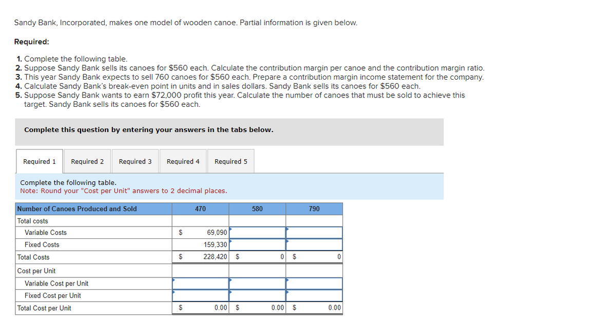 Sandy Bank, Incorporated, makes one model of wooden canoe. Partial information is given below.
Required:
1. Complete the following table.
2. Suppose Sandy Bank sells its canoes for $560 each. Calculate the contribution margin per canoe and the contribution margin ratio.
3. This year Sandy Bank expects to sell 760 canoes for $560 each. Prepare a contribution margin income statement for the company.
4. Calculate Sandy Bank's break-even point in units and in sales dollars. Sandy Bank sells its canoes for $560 each.
5. Suppose Sandy Bank wants to earn $72,000 profit this year. Calculate the number of canoes that must be sold to achieve this
target. Sandy Bank sells its canoes for $560 each.
Complete this question by entering your answers in the tabs below.
Required 1 Required 2
Complete the following table.
Note: Round your "Cost per Unit" answers to 2 decimal places.
Number of Canoes Produced and Sold
Total costs
Variable Costs
Fixed Costs
Total Costs
Cost per Unit
Required 3 Required 4
Variable Cost per Unit
Fixed Cost per Unit
Total Cost per Unit
$
$
$
Required 5
470
69,090
159,330
228,420 $
0.00 $
580
0 $
0.00 $
790
0
0.00