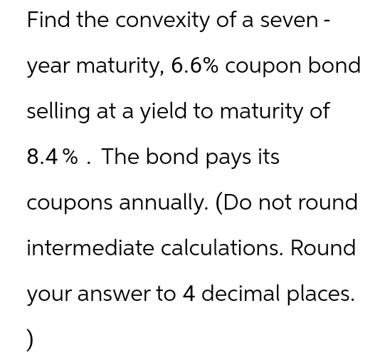 Find the convexity of a seven-
year maturity, 6.6% coupon bond
selling at a yield to maturity of
8.4% The bond pays its
coupons annually. (Do not round
intermediate calculations. Round
your answer to 4 decimal places.
)