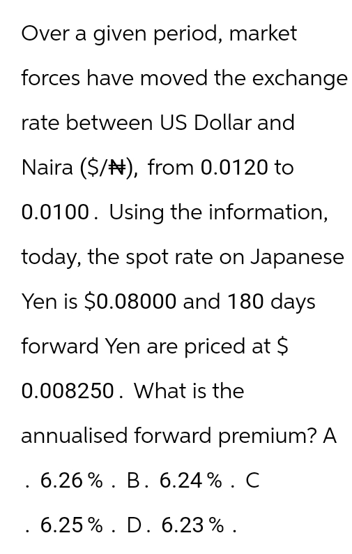 Over a given period, market
forces have moved the exchange
rate between US Dollar and
Naira ($/), from 0.0120 to
0.0100. Using the information,
today, the spot rate on Japanese
Yen is $0.08000 and 180 days
forward Yen are priced at $
0.008250. What is the
annualised forward premium? A
. 6.26%. B. 6.24%. C
. 6.25%. D. 6.23%.