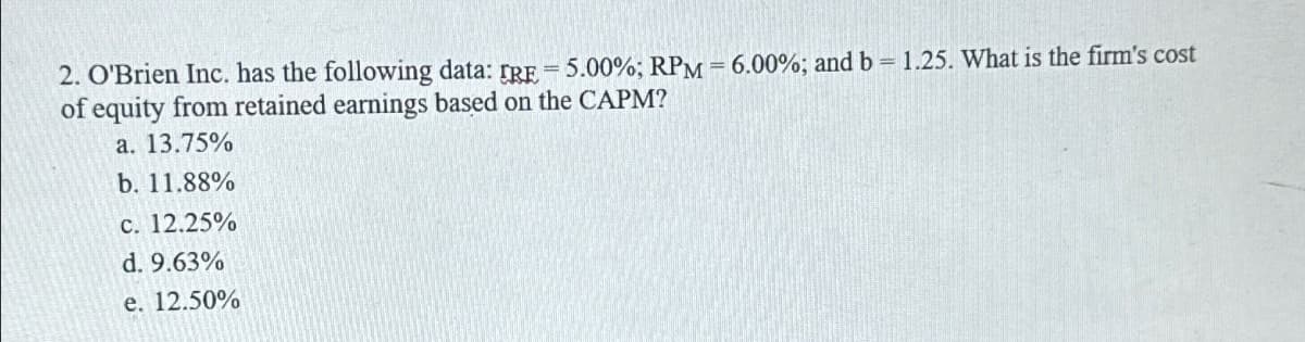 2. O'Brien Inc. has the following data: IRE = 5.00%; RPM = 6.00%; and b = 1.25. What is the firm's cost
of equity from retained earnings based on the CAPM?
a. 13.75%
b. 11.88%
c. 12.25%
d. 9.63%
e. 12.50%