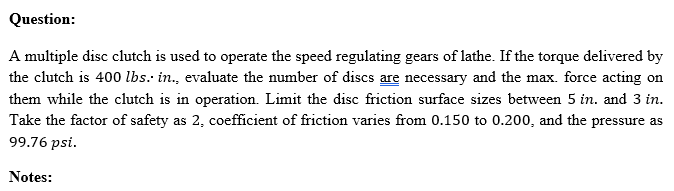 Question:
A multiple disc clutch is used to operate the speed regulating gears of lathe. If the torque delivered by
the clutch is 400 lbs. in., evaluate the number of discs are necessary and the max. force acting on
them while the clutch is in operation. Limit the disc friction surface sizes between 5 in. and 3 in.
Take the factor of safety as 2, coefficient of friction varies from 0.150 to 0.200, and the pressure as
99.76 psi.
Notes:
