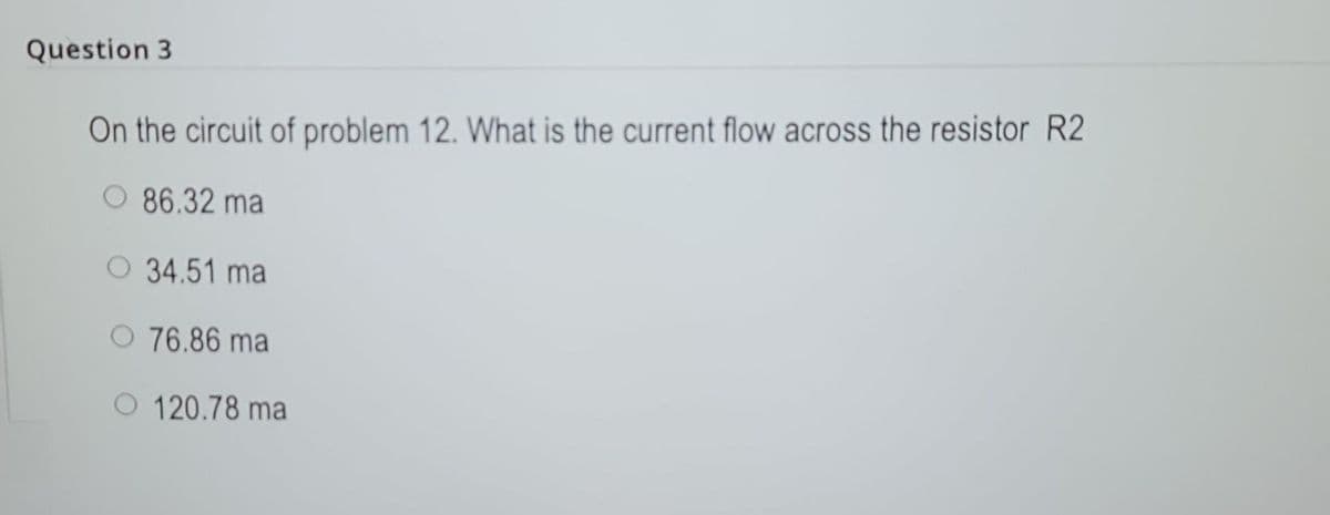 Question 3
On the circuit of problem 12. What is the current flow across the resistor R2
O 86.32 ma
O 34.51 ma
O 76.86 ma
O 120.78 ma