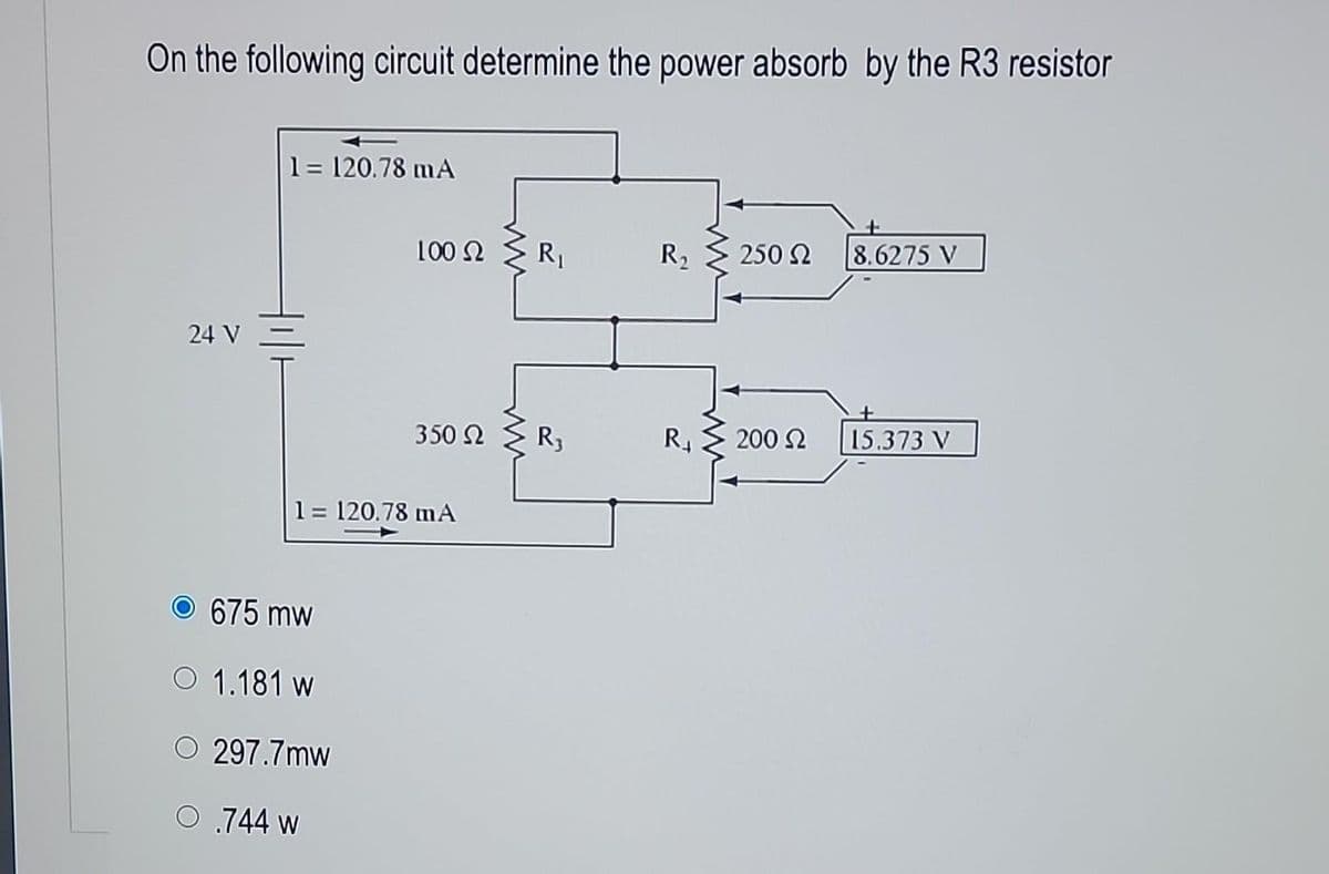 On the following circuit determine the power absorb by the R3 resistor
1 = 120.78 mA
24 V-
100 52
O 675 mw
O 1.181 w
O 297.7mw
O 744 w
350 Ω
1 = 120.78 mA
R₁
R3
R₂
R₁
250 Ω
200 Ω
8.6275 V
15.373 V