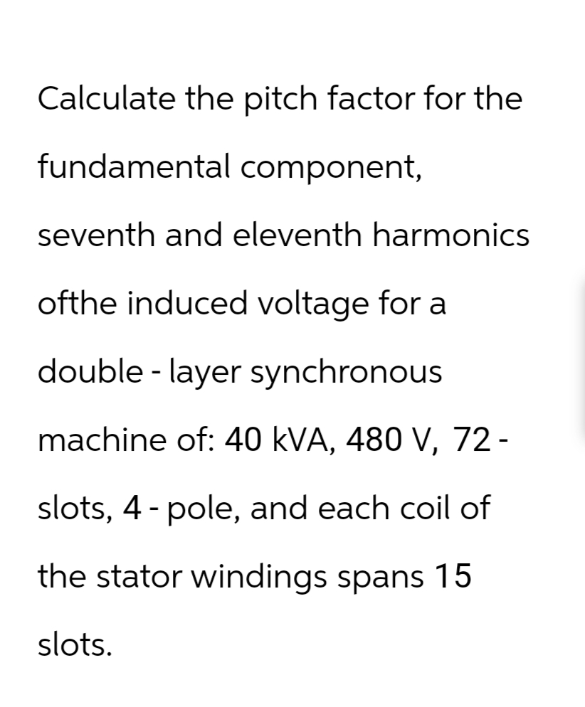 Calculate the pitch factor for the
fundamental component,
seventh and eleventh harmonics
ofthe induced voltage for a
double-layer synchronous
machine of: 40 kVA, 480 V, 72-
slots, 4 - pole, and each coil of
the stator windings spans 15
slots.