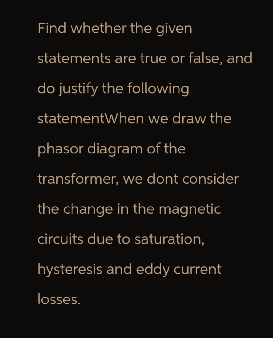 Find whether the given
statements are true or false, and
do justify the following
statementWhen we draw the
phasor diagram of the
transformer, we dont consider
the change in the magnetic
circuits due to saturation,
hysteresis and eddy current
losses.