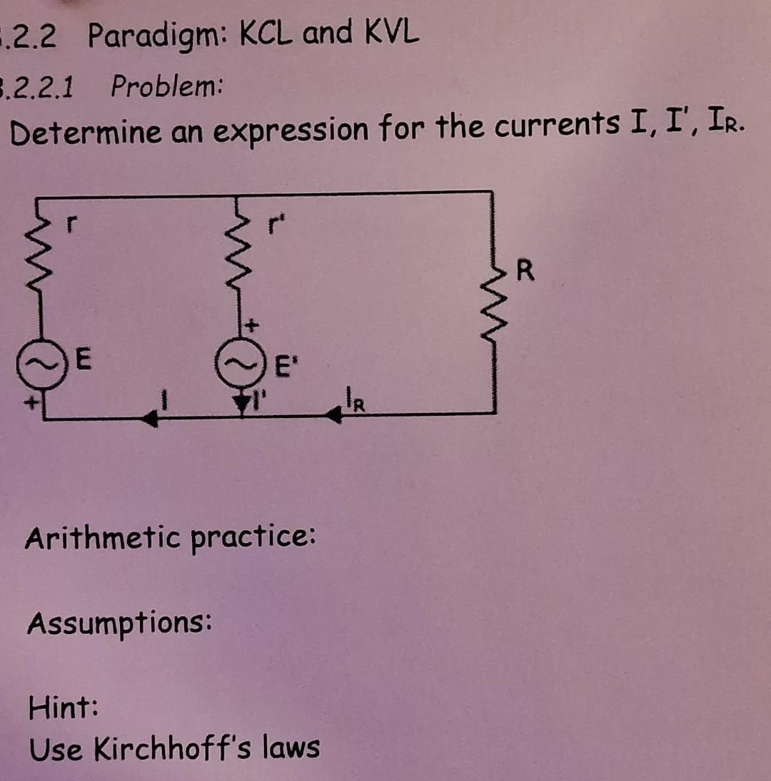 4.2.2 Paradigm: KCL and KVL
3.2.2.1 Problem:
Determine an expression for the currents I, I', IR.
E
E₁
Arithmetic practice:
Assumptions:
Hint:
Use Kirchhoff's laws
IR
R