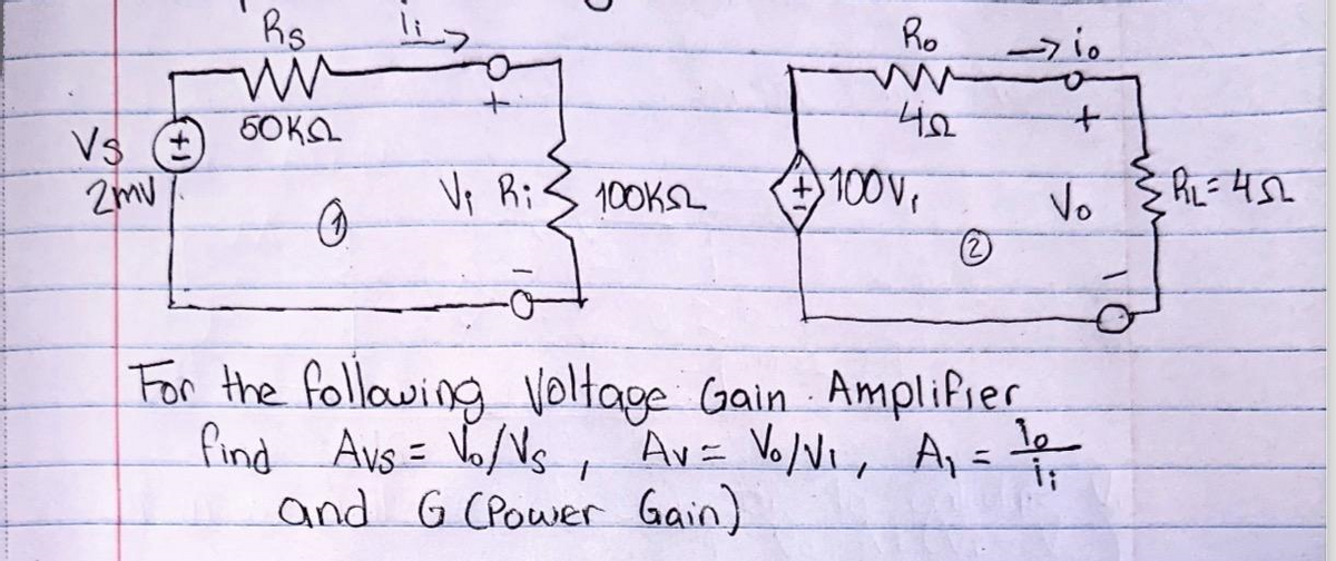 Vs
2mv
Bs
ww
50KG
0
V₁ Ri
100KSL
Ro
42
100V,
2
For the following Voltage Gain Amplifier
find Avs = √₁/V₂, Av = V₁/V₁, A₁ =
and G (Power Gain)
>io
+
Vo R=457
ها
İ;