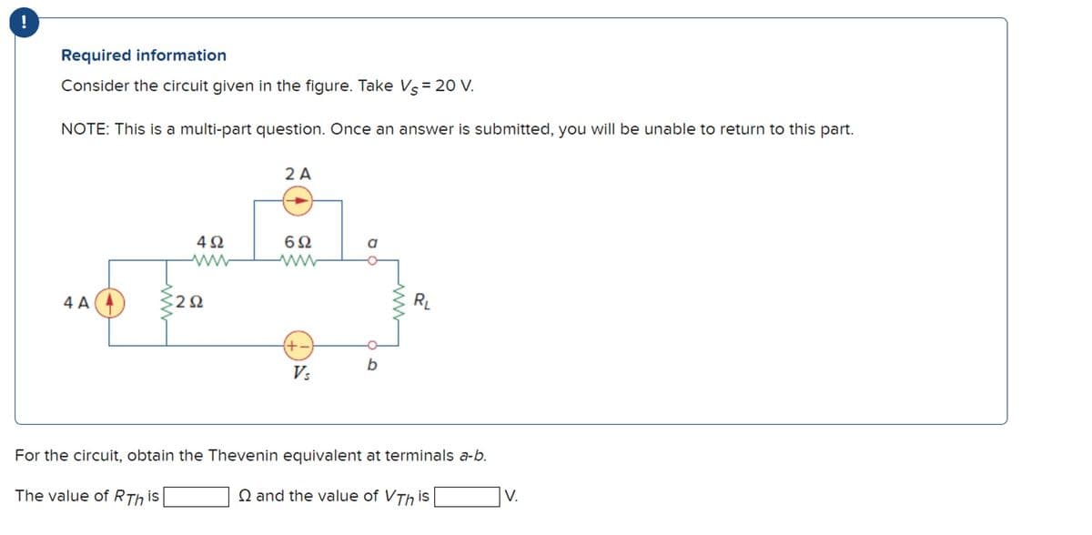 Required information
Consider the circuit given in the figure. Take Vs = 20 V.
NOTE: This is a multi-part question. Once an answer is submitted, you will be unable to return to this part.
4 A
4Ω
2Ω
2 A
6Ω
www
+
Vs
b
R₁
For the circuit, obtain the Thevenin equivalent at terminals a-b.
The value of RTh is
and the value of VThis
V.