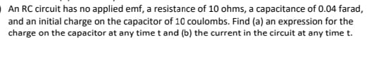 OAn RC circuit has no applied emf, a resistance of 10 ohms, a capacitance of 0.04 farad,
and an initial charge on the capacitor of 10 coulombs. Find (a) an expression for the
charge on the capacitor at any time t and (b) the current in the circuit at any time t.
