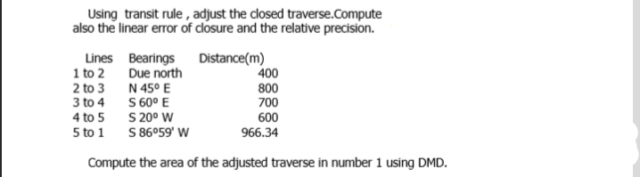 Using transit rule , adjust the closed traverse.Compute
also the linear error of closure and the relative precision.
Lines Bearings Distance(m)
Due north
N 45° E
S 60° E
S 20° W
S 86°59' W
1 to 2
400
2 to 3
800
700
3 to 4
600
966.34
4 to 5
5 to 1
Compute the area of the adjusted traverse in number 1 using DMD.
