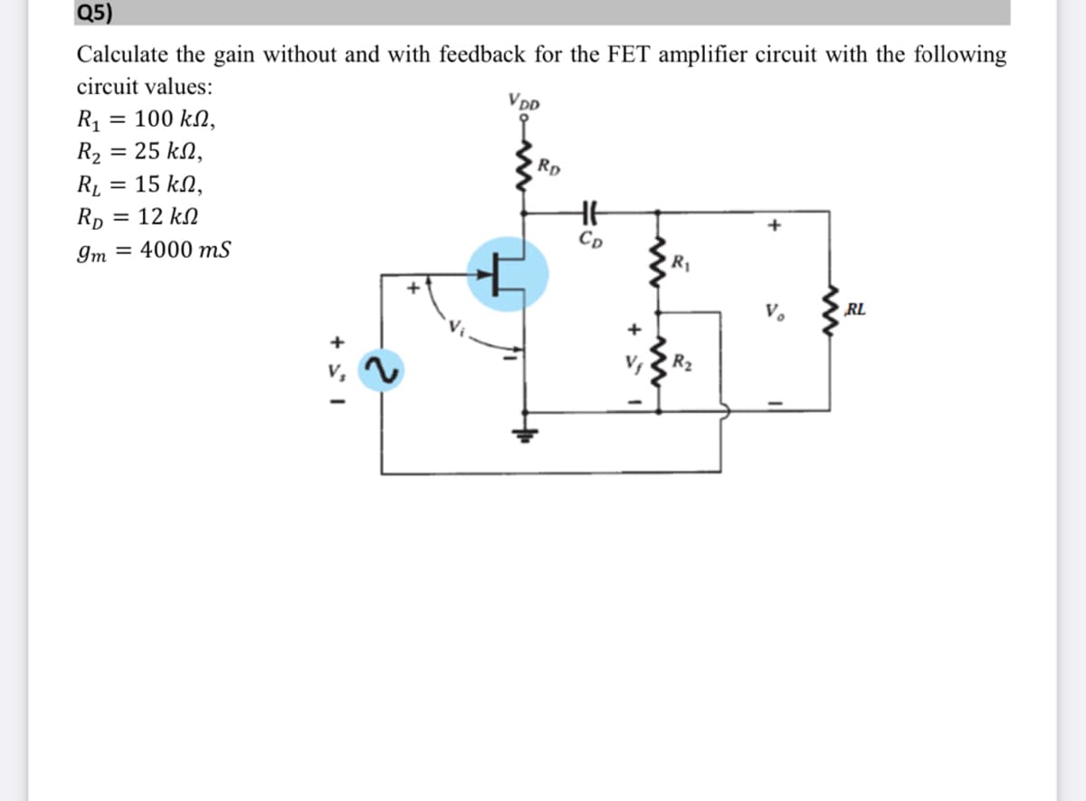 Q5)
Calculate the gain without and with feedback for the FET amplifier circuit with the following
circuit values:
VDD
R1 = 100 kN,
R2 = 25 kN,
RĮ = 15 kN,
Rp = 12 kN
Cp
Im = 4000 mS
R1
V.
RL
R2
