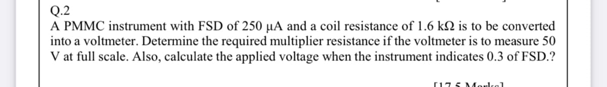Q.2
A PMMC instrument with FSD of 250 µA and a coil resistance of 1.6 kN is to be converted
into a voltmeter. Determine the required multiplier resistance if the voltmeter is to measure 50
V at full scale. Also, calculate the applied voltage when the instrument indicates 0.3 of FSD.?
[17 5 Morkel
