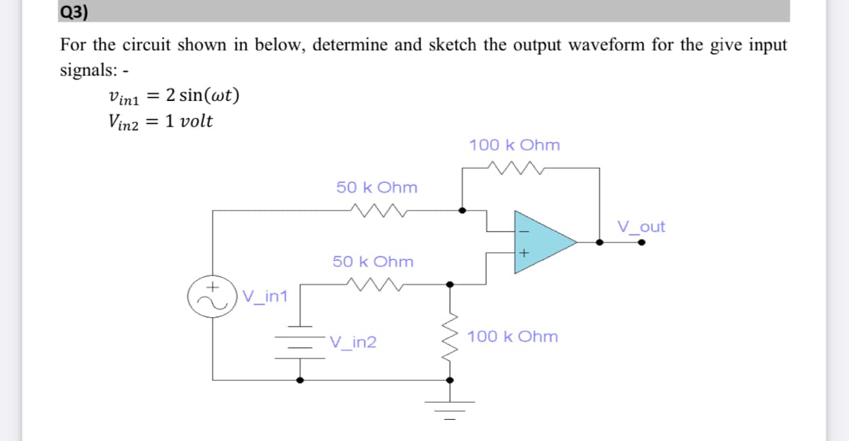 Q3)
For the circuit shown in below, determine and sketch the output waveform for the give input
signals: -
Vini = 2 sin(wt)
Vin2 = 1 volt
100 k Ohm
50 k Ohm
V_out
50 k Ohm
V_in1
100 k Ohm
V_in2
