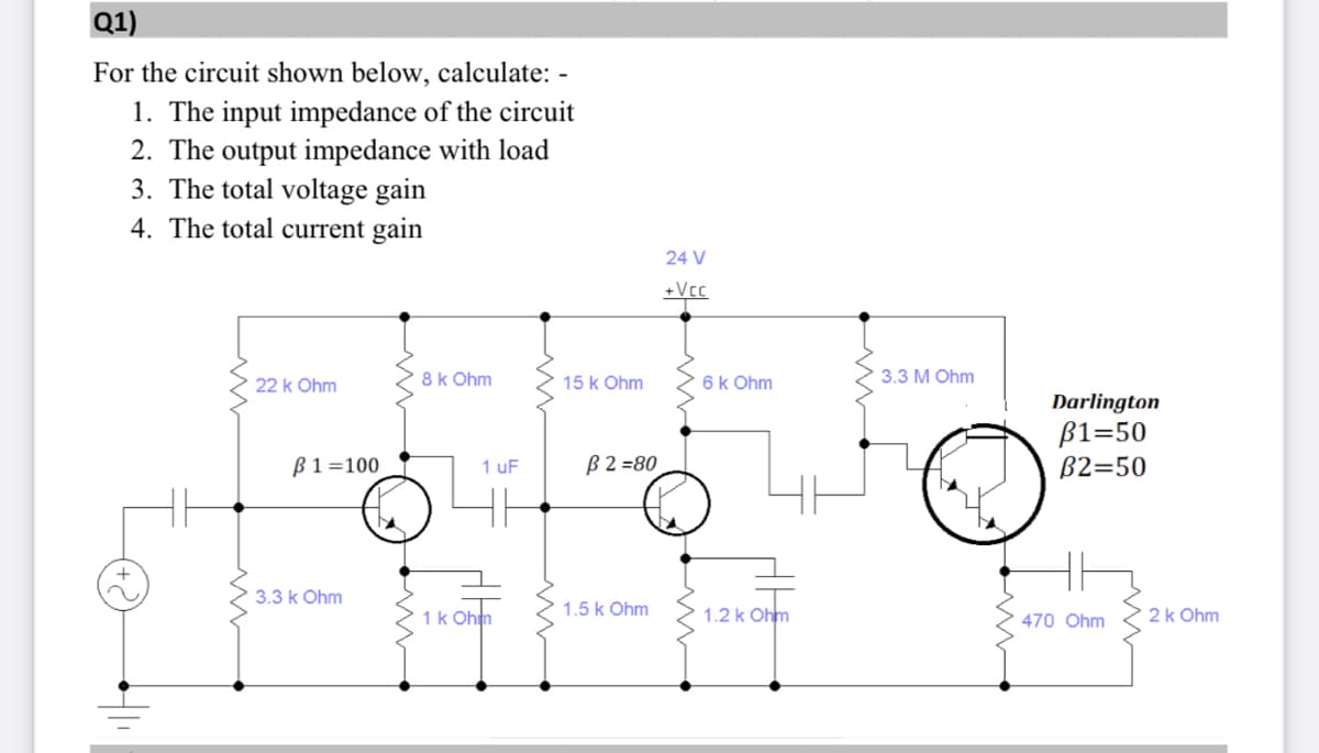 Q1)
For the circuit shown below, calculate: -
1. The input impedance of the circuit
2. The output impedance with load
3. The total voltage gain
4. The total current gain
24 V
+Vcc
22 k Ohm
8k Ohm
15 k Ohm
6k Ohm
3.3 M Ohm
Darlington
ß1=50
B2=50
ß1=100
B2 =80
1 uF
3.3 k Ohm
1k Ohm
1.5 k Ohm
1.2 k Ohm
470 Ohm
2k Ohm
