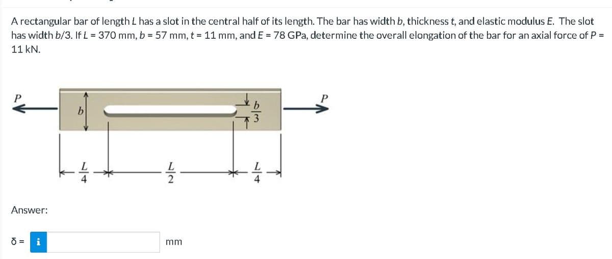 A rectangular bar of length L has a slot in the central half of its length. The bar has width b, thickness t, and elastic modulus E. The slot
has width b/3. If L = 370 mm, b = 57 mm, t = 11 mm, and E = 78 GPa, determine the overall elongation of the bar for an axial force of P =
11 kN.
b.
Answer:
i
mm
