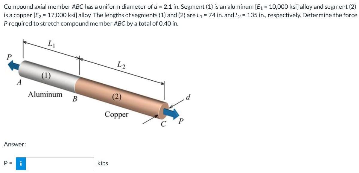 Compound axial member ABC has a uniform diameter of d = 2.1 in. Segment (1) is an aluminum [E1 = 10,000 ksi] alloy and segment (2)
is a copper [E2 = 17,000 ksi] alloy. The lengths of segments (1) and (2) are L1 = 74 in. and L2 = 135 in., respectively. Determine the force
P required to stretch compound member ABC by a total of 0.40 in.
%3D
L1
L2
A
d
Aluminum
В
(2)
Copper
Answer:
kips
P =
i
