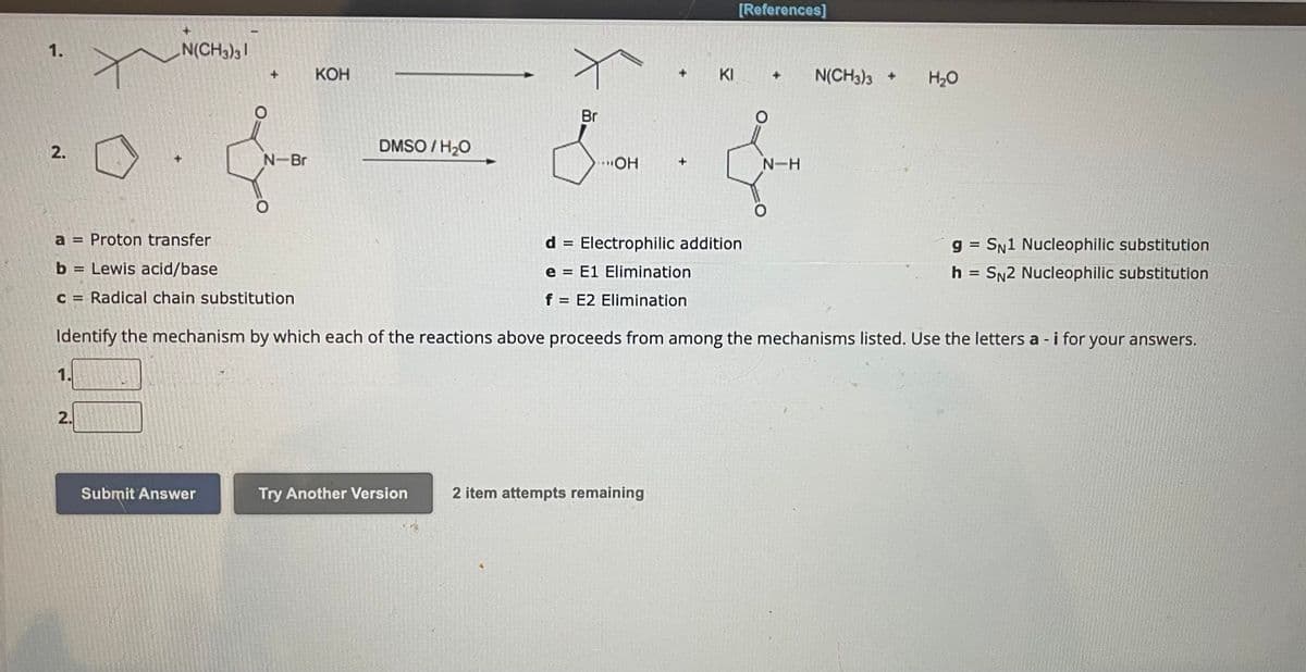 1.
2.
N(CH3)31
2.
O
Submit Answer
+
N-Br
KOH
DMSO/H₂O
Try Another Version
+
Br
Sa.
...OH
2 item attempts remaining
+
KI
[References]
a = Proton transfer
d Electrophilic addition.
=
b = Lewis acid/base
e E1 Elimination
c = Radical chain substitution
f = E2 Elimination
Identify the mechanism by which each of the reactions above proceeds from among the mechanisms listed. Use the letters a -i for your answers.
+ N(CH3)3 +
N-H
H₂O
gSN1 Nucleophilic substitution
h = SN2 Nucleophilic substitution
