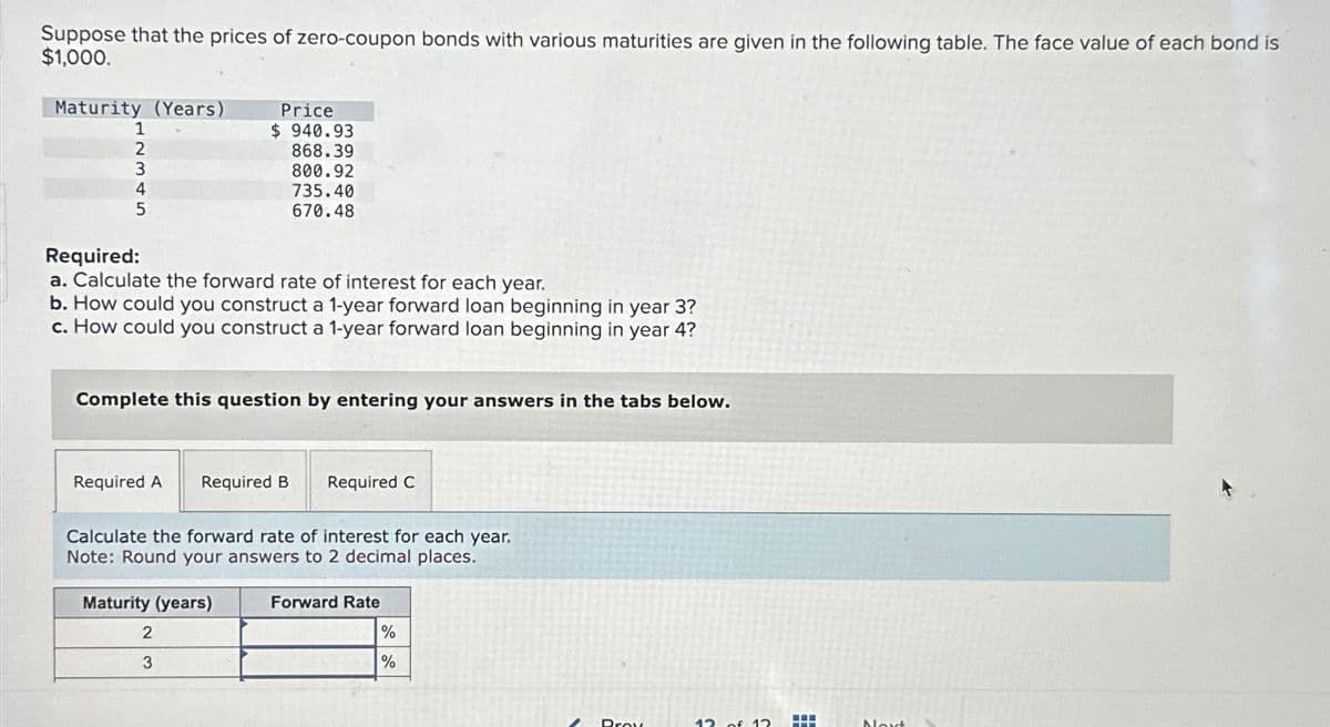 Suppose that the prices of zero-coupon bonds with various maturities are given in the following table. The face value of each bond is
$1,000.
Maturity (Years)
1
2
3
4
5
Required:
a. Calculate the forward rate of interest for each year.
b. How could you construct a 1-year forward loan beginning in year 3?
c. How could you construct a 1-year forward loan beginning in year 4?
Required A
Price
$940.93
Complete this question by entering your answers in the tabs below.
868.39
800.92
735.40
670.48
Required B
Maturity (years)
2
3
Calculate the forward rate of interest for each year.
Note: Round your answers to 2 decimal places.
Required C
Forward Rate
%
%
Prov
12 of 12
Next
