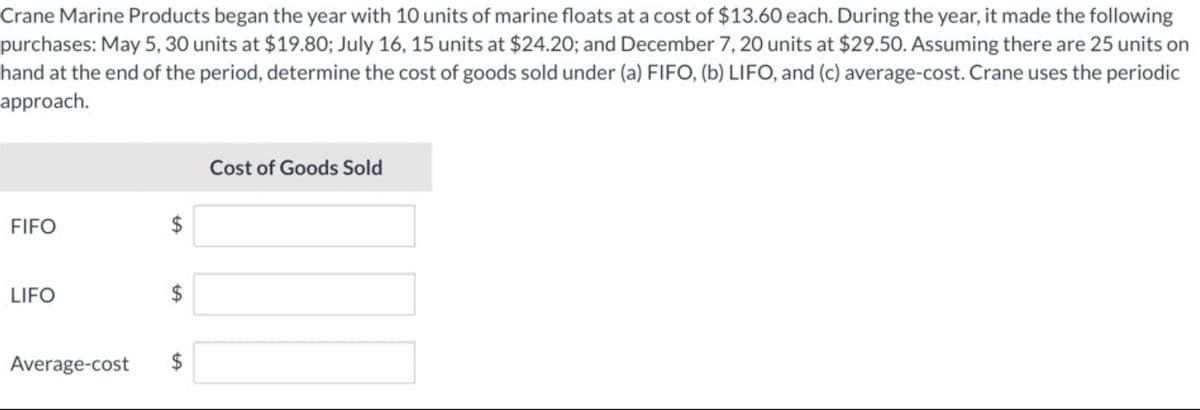 Crane Marine Products began the year with 10 units of marine floats at a cost of $13.60 each. During the year, it made the following
purchases: May 5, 30 units at $19.80; July 16, 15 units at $24.20; and December 7, 20 units at $29.50. Assuming there are 25 units on
hand at the end of the period, determine the cost of goods sold under (a) FIFO, (b) LIFO, and (c) average-cost. Crane uses the periodic
approach.
FIFO
LIFO
Average-cost
$
LA
LA
tA
$
Cost of Goods Sold