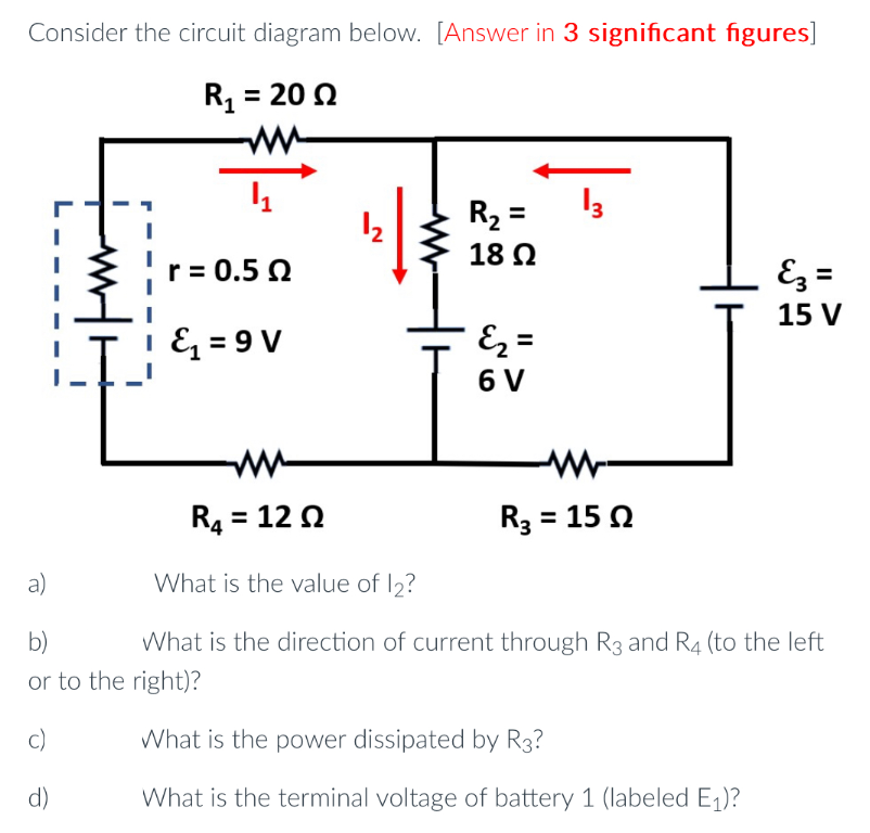 Consider the circuit diagram below. [Answer in 3 significant figures]
R₁ = 2002
ww
4₁
r = 0.52
&₁=9V
¹₂
a)
b)
or to the right)?
c)
d)
R₂ =
18 Ω
=&₂ =
6 V
13
R₁ = 120
What is the value of 12?
What is the direction of current through R3 and R4 (to the left
R₂ = 152
E3 =
15 V
What is the power dissipated by R3?
What is the terminal voltage of battery 1 (labeled E₁)?