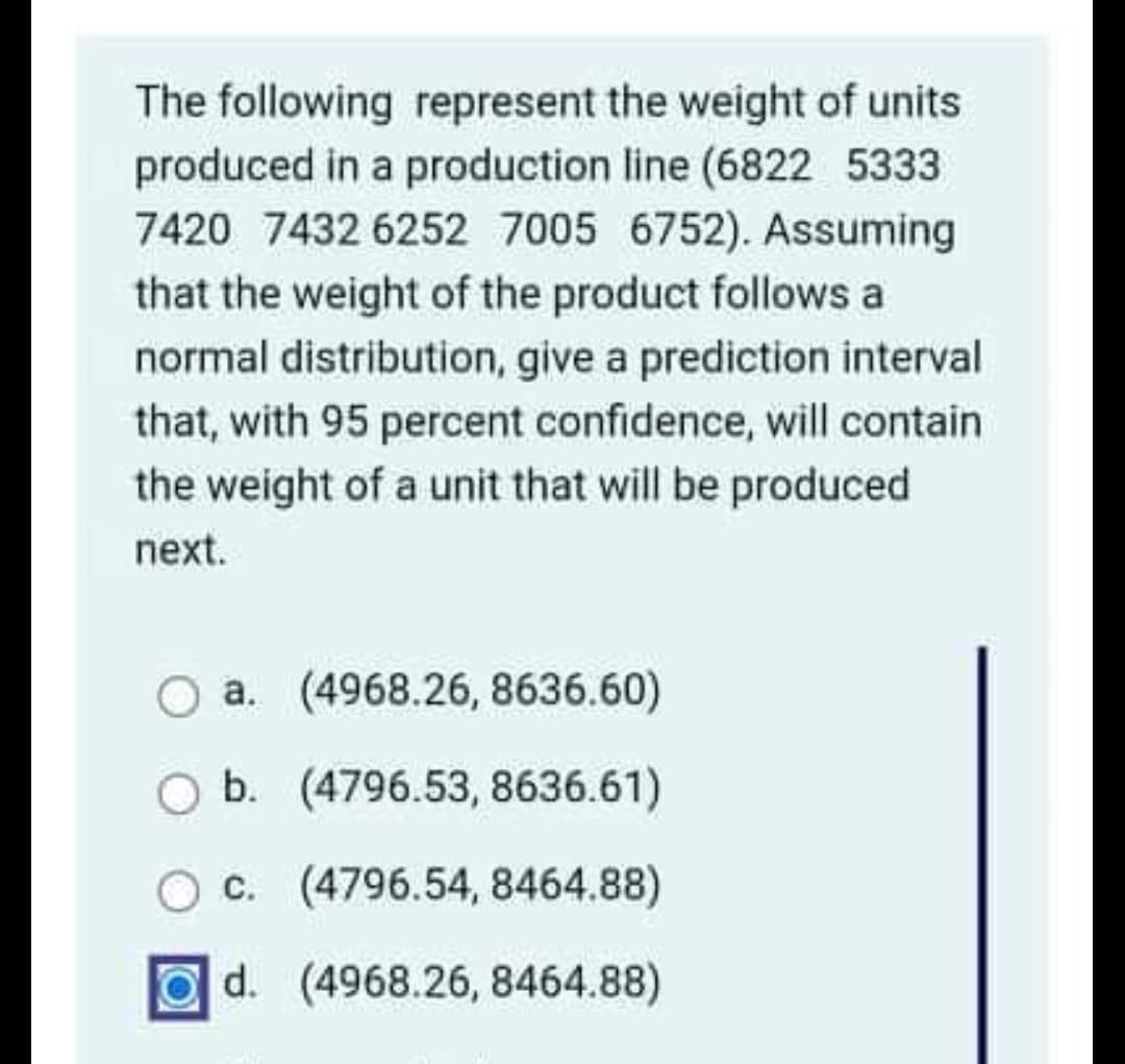 The following represent the weight of units
produced in a production line (6822 5333
7420 7432 6252 7005 6752). Assuming
that the weight of the product follows a
normal distribution, give a prediction interval
that, with 95 percent confidence, will contain
the weight of a unit that will be produced
next.
a. (4968.26, 8636.60)
O b. (4796.53, 8636.61)
Oc. (4796.54, 8464.88)
Od. (4968.26, 8464.88)