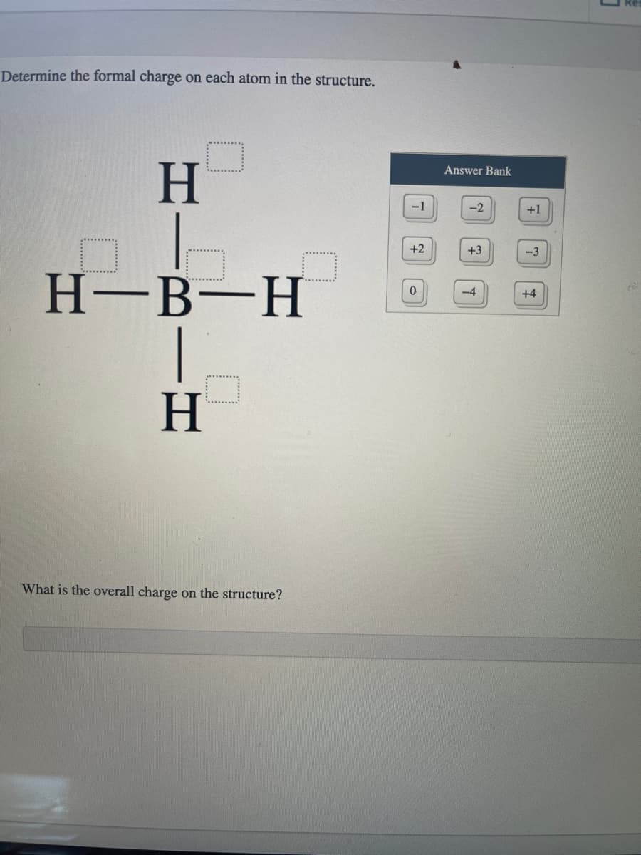 Determine the formal charge on each atom in the structure.
H
H-B-H
H
What is the overall charge on the structure?
-1
+2
0
Answer Bank
-2
+3
-4
+1
-3
+4
3