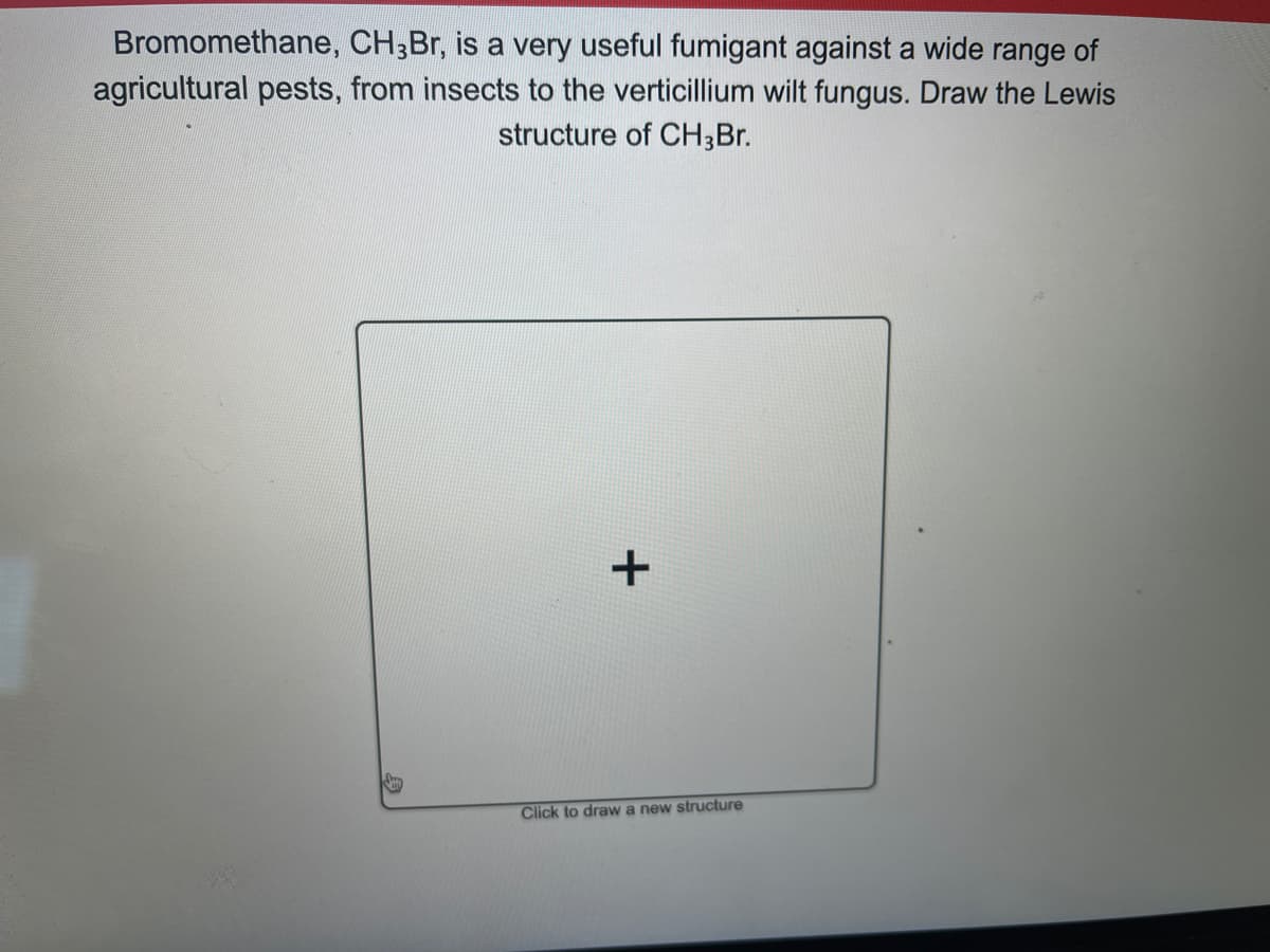 Bromomethane, CH3Br, is a very useful fumigant against a wide range of
agricultural pests, from insects to the verticillium wilt fungus. Draw the Lewis
structure of CH3Br.
+
Click to draw a new structure