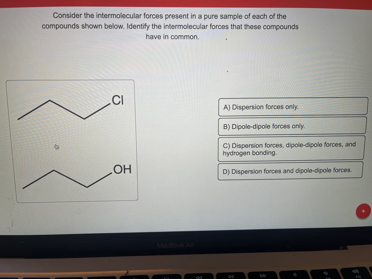 Consider the intermolecular forces present in a pure sample of each of the
compounds shown below. Identify the intermolecular forces that these compounds
have in common.
V
CI
OH
MacBook Air
A
A) Dispersion forces only.
B) Dipole-dipole forces only.
C) Dispersion forces, dipole-dipole forces, and
hydrogen bonding.
D) Dispersion forces and dipole-dipole forces.
DD
F12